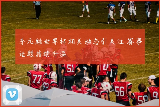 李元魁世界杯相关动态引关注 赛事话题持续升温