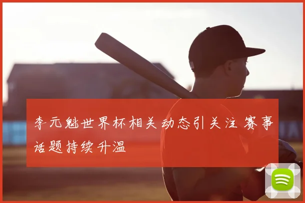 李元魁世界杯相关动态引关注 赛事话题持续升温