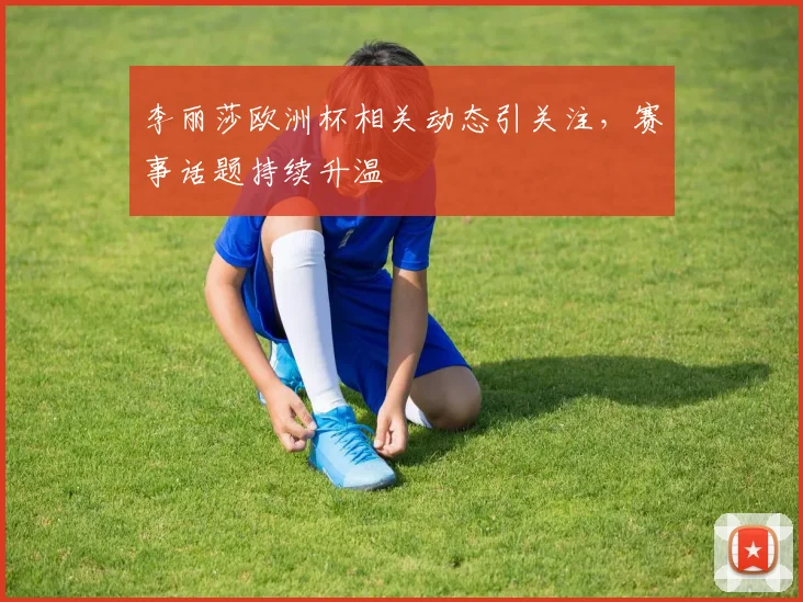 李丽莎欧洲杯相关动态引关注,赛事话题持续升温