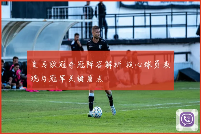 皇马欧冠夺冠阵容解析 核心球员表现与冠军关键看点